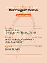 Nuty zapachowe olejku do świec Bubblegum Ballon. Nuty głowy: Guma do żucia, Nuty owocowe, Banan, Ananas. Nuty serca: Guma do żucia, Słodkie nuty, Cukierki, Gruszka. Nuty bazy: Guma do żucia.
